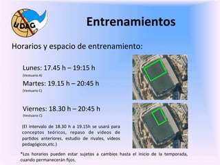 Entrenamientos	
  
	
   Horarios	
  y	
  espacio	
  de	
  entrenamiento:	
  
       	
  
	
             Lunes:	
  17.45	
  h	
  –	
  19:15	
  h	
  
               (Vestuario	
  A)	
  

               Martes:	
  19.15	
  h	
  –	
  20:45	
  h	
  
               (Vestuario	
  C)	
  

       	
  
               Viernes:	
  18.30	
  h	
  –	
  20:45	
  h	
  	
  
               	
  (Vestuario	
  C)	
  
       	
           	
  	
  
                    (El	
   intervalo	
   de	
   18.30	
   h	
   a	
   19.15h	
   se	
   usará	
   para	
  	
  	
  	
  
       	
           conceptos	
   teóricos,	
   repaso	
   de	
   vídeos	
   de	
  	
  
                    par0dos	
   anteriores,	
   estudio	
   de	
   rivales,	
   vídeos	
  	
  
              	
   pedagógicos,etc.)	
  	
  
              	
  	
  	
  
              *Los	
   horarios	
   pueden	
   estar	
   sujetos	
   a	
   cambios	
   hasta	
   el	
   inicio	
   de	
   la	
   temporada,	
  
              cuando	
  permanecerán	
  ﬁjos.	
  
 