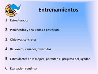 Entrenamientos	
  
	
   1.  Estructurados.	
  
	
   2.  Planiﬁcados	
  y	
  analizados	
  a	
  posteriori.	
  	
  

    3.  Obje0vos	
  concretos.	
  

    4.  Reﬂexivos,	
  variados,	
  diver0dos.	
  

    5.  Es0mulantes	
  en	
  la	
  mejora,	
  permiten	
  el	
  progreso	
  del	
  jugador.	
  

    6.  Evaluación	
  con3nua.	
  
             	
  
 
