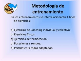Metodología	
  de	
  
                             entrenamiento	
  
       En	
  los	
  entrenamientos	
  se	
  interrelacionarán	
  4	
  0pos	
  
             de	
  ejercicios:	
  	
  
       	
  
       a)	
  Ejercicios	
  de	
  Coaching	
  individual	
  y	
  colec0vo	
  
       b)	
  Ejercicios	
  fsicos.	
  
       c)	
  Ejercicios	
  de	
  tecniﬁcación.	
  	
  
       d)	
  Posesiones	
  y	
  rondos.	
  	
  
       e)	
  Par0dos	
  y	
  Par0dos	
  adaptados.	
  	
  
	
  
	
  
 