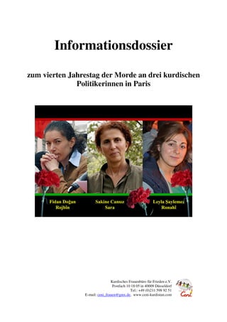 Informationsdossier
zum vierten Jahrestag der Morde an drei kurdischen
Politikerinnen in Paris
Kurdisches Frauenbüro für Frieden e.V.
Postfach 10 18 05 in 40009 Düsseldorf
Tel.: +49 (0)211 598 92 51
E-mail: ceni_frauen@gmx.de, www.ceni-kurdistan.com
 