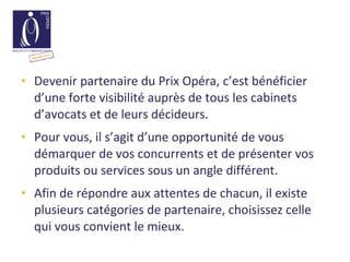 Devenir partenaire du Prix Opéra, c’est bénéficier d’une forte visibilité auprès de tous les cabinets d’avocats et de leurs décideurs. Pour vous, il s’agit d’une opportunité de vous démarquer de vos concurrents et de présenter vos produits ou services sous un angle différent. Afin de répondre aux attentes de chacun, il existe plusieurs catégories de partenaire, choisissez celle qui vous convient le mieux. 