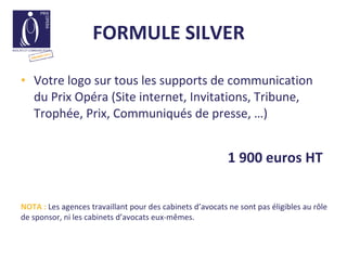 FORMULE SILVER    Votre logo sur tous les supports de communication du Prix Opéra (Site internet, Invitations, Tribune, Trophée, Prix, Communiqués de presse, …) 1 900 euros HT  NOTA :  Les agences travaillant pour des cabinets d’avocats ne sont pas éligibles au rôle de sponsor, ni les cabinets d’avocats eux-mêmes.  