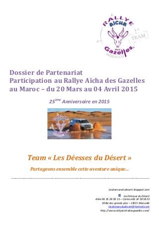 Dossier de Partenariat
Participation au Rallye Aïcha des Gazelles
au Maroc – du 20 Mars au 04 Avril 2015
25ème
Anniversaire en 2015
Team « Les Déesses du Désert »
Partageons ensemble cette aventure unique…
_______________________________________________________________________________________________
Lesdeessesdudesert.blogspot.com
Les Déesses du Désert
Aline 06 35 28 03 13 – Corinne06 14 58 58 23
39 Bd des grandspins – 13015 Marseille
lesdeessesdudesert@hotmail.com
http://www.rallyeaichadesgazelles.com/
 