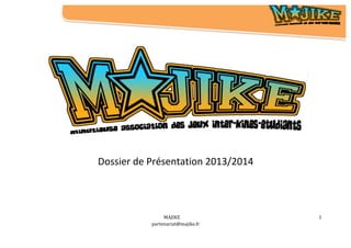  	
  	
  	
  	
  	
  	
  	
  	
  	
  	
  	
  	
  	
  	
  	
  	
  	
  	
  	
  	
  	
  	
  	
  	
  	
  	
  	
  	
  	
  	
  	
  	
  	
  	
  
	
  
	
  
	
  
MAJIKE	
  
partenariat@majike.fr	
  
	
  
1	
  
	
   	
   	
   	
   	
   	
   	
   	
   	
  	
  	
  	
  	
  	
  	
  	
  	
  	
  	
  	
  	
  	
  	
  	
  	
  	
  	
  	
  	
  	
  	
  	
  	
  	
  	
  	
  	
  	
  	
  	
  	
  	
  	
  	
  	
  	
  	
  	
  	
  	
  	
  	
  	
  	
  	
  	
  	
  	
  	
  	
  	
  	
  	
  	
  	
  	
  	
  	
  	
  	
  	
  	
  	
  	
  	
  	
  	
  	
  	
  	
  	
  	
   	
  	
   	
   	
   	
   	
   	
   	
   	
   	
  	
  	
  	
  	
  	
  	
  	
  	
  	
  	
  	
  	
  	
  	
  	
  	
  	
  	
  	
  	
  	
  	
  	
  	
  	
  	
  	
  	
  	
  	
  	
  	
  	
  	
  	
  	
  	
  	
  	
  	
  	
  	
  	
  	
  	
  	
  	
  	
  	
  	
  	
  	
  	
  	
  	
  	
  	
  	
  	
  	
  	
  	
  	
  	
  	
  	
  	
  	
  	
  	
  	
  	
  	
   	
  
	
  
	
  	
  
Dossier	
  de	
  Présentation	
  2013/2014	
  
	
  
	
   	
  
 
