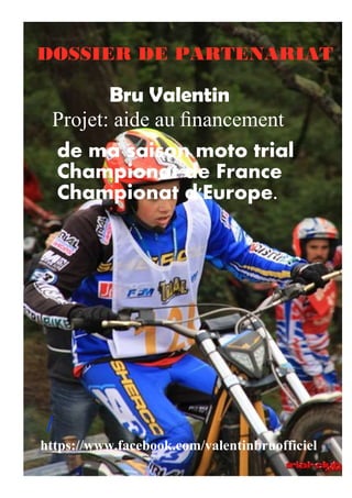 DOSSIER DE PARTENARIAT 
Projet: aide au financement 
/ 
Bru Valentin 
de ma saison moto trial 
Championat de France 
Championat d'Europe. 
https://www.facebook.com/valentinbruofficiel 
 