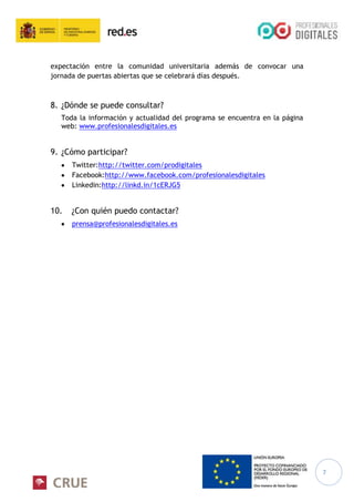 7
expectación entre la comunidad universitaria además de convocar una
jornada de puertas abiertas que se celebrará días después.
8. ¿Dónde se puede consultar?
Toda la información y actualidad del programa se encuentra en la página
web: www.profesionalesdigitales.es
9. ¿Cómo participar?
Twitter:http://twitter.com/prodigitales
Facebook:http://www.facebook.com/profesionalesdigitales
Linkedin:http://linkd.in/1cERJG5
10. ¿Con quién puedo contactar?
prensa@profesionalesdigitales.es
 