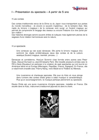 I – Présentation du spectacle – A partir de 5 ans

• Les contes

Ces contes traditionnels venus de la Chine ou du Japon nous transportent aux portes
du monde merveilleux - et encore si souvent mystérieux - de la lointaine Asie. Des
replis du kimono « magique » de la conteuse vont surgir un foulard magique qui
permet de comprendre le langage des oiseaux ou encore l’histoire d’un âne porté par
son maître !
Ces histoires étranges seront souvent drôles et ludiques mais également pleines de la
sagesse d’une relation harmonieuse avec la nature.



• Le spectacle

     Une conteuse qui est aussi danseuse. Elle porte le kimono magique d’où
     sortiront les objets emblématiques issus des contes et de la culture
     asiatique (foulard magique, éventail, pinceau…)

Danseuse et comédienne, Hoa-Lan Scremin s’est formée entre autres avec Peter
Goss, Alaoual Dumazel ou Jean-Christophe Paré. Elle travaille plusieurs années avec le
FDI à Quito (Equateur) et participe à la création de sept spectacles qui ont tourné en
Amérique latine et en Europe (Allemagne, Pays-Bas, France, Espagne). En France, elle
a notamment travaillé avec Thierry Niang, rené Albold et le Théâtre du Mantois.


     Une musicienne et chanteuse japonaise. Elle joue du Koto et nous plonge
     dans l’univers des contes d’Asie grâce à cette musique si caractéristique.
     Plus qu’un accompagnement, la musique participe pleinement au spectacle.

Etsuko Chida est une jeune musicienne d’origine japonaise, installée en France. Elle
excelle dans le Koto, instrument traditionnel japonais et dans le chant.




                                                                                    2
 