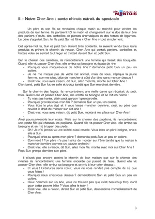 II – Notre Cher Ane : conte chinois extrait du spectacle

       Un père et son fils se rendaient chaque matin au marché pour vendre les
produits de leur ferme. Ils partaient tôt le matin et chargeaient sur le dos de leur âne
des paniers d’œufs, des corbeilles de plantes aromatiques et des hottes de légumes.
Le père s’appelait Sun, le fils petit Sun et l’âne « Cher Ane » tout simplement.

Cet après-midi là, Sun et petit Sun étaient très contents, ils avaient vendu tous leurs
produits et prirent le chemin du retour. Cher Ane qui portait paniers, corbeilles et
hottes vides se sentait tout léger et trottait devant Sun et petit Sun.

Sur le chemin des camélias, ils rencontrèrent une femme qui faisait des bouquets.
Quand elle vit passer Cher Ane, elle arrêta sa besogne et éclata de rire.
   - Pourquoi vous moquez-vous de notre âne ? demanda petit Sun un peu en
       colère.
   - Je ne me moque pas de votre bel animal, mais de vous, répliqua la jeune
       femme, comme c’est bête de marcher à côté d’un âne sans monter dessus !
   - C’est vrai, vous avez raison, dit Sun, allez mon fils, monte sur Cher Ane !
D’un bond, petit Sun fut en selle et trotta tandis que Sun marchait derrière.

    Sur le chemin des fagots, ils rencontrèrent une vieille dame qui récoltait du petit
bois. Quand elle vit passer Cher Ane, elle arrêta sa besogne et se mit en colère :
    - Tu n’as pas honte, vilain petit garçon ! gronda-t-elle.
    - Pourquoi grondez-vous mon fils ? demanda Sun un peu en colère.
    - Vous êtes le plus âgé et il vous laisse marcher derrière, c’est au père que
       revient le droit de monter sur cet âne !
    - C’est vrai, vous avez raison, dit petit Sun, monte à ma place sur Cher Ane !
    -
Ainsi poursuivirent-ils leur route. Mais sur le chemin des papillons, ils rencontrèrent
une petite fille qui chassait les papillons. Quand elle vit passer Cher Ane, elle arrêta sa
besogne et se mit à taper des pieds :
    - Oh ! Je n’ai jamais vu une scène aussi cruelle. Vous êtes un père indigne, cria-t-
       elle à Sun.
    - Pourquoi cries-tu après mon père ? demanda petit Sun un peu en colère.
    - Comment ! Ton père n’a pas honte de monter sur l’âne tandis que tu restes à
       marcher derrière comme un pauvre orphelin !
    - C’est vrai, elle a raison, dit Sun, allez mon fils, monte avec moi sur Cher Ana !
Petit Sun grimpa derrière son père.

     Il n’avait pas encore atteint le chemin de leur maison que sur le chemin des
rivières ils rencontrèrent une femme enceinte qui puisait de l’eau. Quand elle vit
passer Cher Ane, elle arrêta sa besogne et se mit à leur crier dessus :
     - Et vous ! Créatures sans cœur, vous ne vous rendez pas compte de ce que
         vous faites !
     - Pourquoi nous criez-vous dessus ? demandèrent Sun et petit Sun un peu en
         colère.
     - Deux hommes sur un âne, vous ne trouvez pas que c’est beaucoup trop lourd
         pour cette pauvre bête ? Vous allez le tuer !
     - C’est vrai, elle a raison, dirent Sun et petit Sun, descendons immédiatement de
         Cher Ane.




                                                                                         3
 