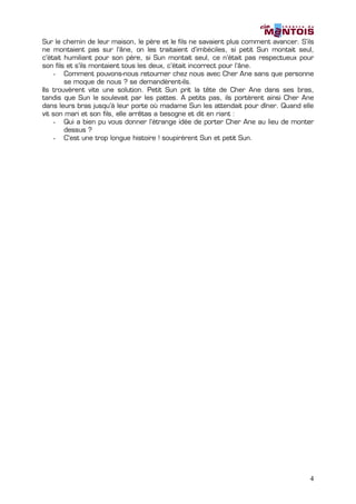 Sur le chemin de leur maison, le père et le fils ne savaient plus comment avancer. S’ils
ne montaient pas sur l’âne, on les traitaient d’imbéciles, si petit Sun montait seul,
c’était humiliant pour son père, si Sun montait seul, ce n’était pas respectueux pour
son fils et s’ils montaient tous les deux, c’était incorrect pour l’âne.
    - Comment pouvons-nous retourner chez nous avec Cher Ane sans que personne
        se moque de nous ? se demandèrent-ils.
Ils trouvèrent vite une solution. Petit Sun prit la tête de Cher Ane dans ses bras,
tandis que Sun le soulevait par les pattes. A petits pas, ils portèrent ainsi Cher Ane
dans leurs bras jusqu’à leur porte où madame Sun les attendait pour dîner. Quand elle
vit son mari et son fils, elle arrêtas a besogne et dit en riant :
    - Qui a bien pu vous donner l’étrange idée de porter Cher Ane au lieu de monter
        dessus ?
    - C’est une trop longue histoire ! soupirèrent Sun et petit Sun.




                                                                                      4
 