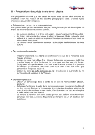 III – Propositions d’activités à mener en classe

Ces propositions ne sont que des pistes de travail, elles peuvent être enrichies et
modifiées selon les niveaux et les objectifs pédagogiques visés. D’autres types
d’exercices peuvent être imaginés.

• Présentation, recherche et documentation
Ces présentations peuvent être effectuées par l’enseignant ou par les élèves après un
travail de documentation individuel ou collectif.

   -   Le continent asiatique / la Chine et le Japon : pays d’où proviennent les contes
   -   Le Koto : instruments de musique traditionnel japonais. Cette recherche peut
       s’élargir à la musique asiatique en général (musique pentatonique) et à d’autres
       instruments de musique.
   -   Le Kimono - tenue traditionnelle asiatique - et les objets emblématiques de cette
       culture


• Expression orale ou écrite

   -   Préparer oralement ou à l’écrit un questionnaire en vue de la rencontre avec
       l’équipe artistique
   -   Lecture du conte Notre Cher Ane : dégager la liste des personnages, établir les
       grandes étapes du récit. La lecture du conte peut s’arrêter avant le dernier
       paragraphe, afin que les élèves cherchent eux-même une solution à la question
       « Comment pouvons-nous retourner chez nous avec Cher Ane sans que
       personne se moque de nous ? » .
   -   Lecture du conte Le buffle et le grain de riz : évocation de la suprématie du riz
       sur le continent asiatique et du Vietnam.


• Expression plastique
   -   Choisir un personnage dans le conte et en faire la représentation (dessin,
       peinture)
   -   Coloriage d’un kimono à partir d’une forme dessinée par l’enseignant (ou l’élève)
       ou d’un pochoir. Evoquer la richesse des imprimés dans la culture asiatique, la
       multiplication des couleurs et des motifs. Ce même exercice peut être imaginé
       à partir de la forme d’un éventail.
   -   Le Kimono et l’éventail sont deux objets que l’on peut obtenir assez facilement
       par pliage (voir doc. Annexes). Rappelons que l’origami est un art asiatique par
       excellence.




                                                                                      5
 