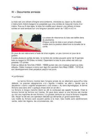 IV – Documents annexes

• Le Koto

Le koto est une cithare d'origine sino-coréenne, introduite au Japon au 6e siècle.
L'instrument d'alors (wagon) ne possédait que cinq cordes et mesurait moins d'un
mètre. Puis au fil des âges, le koto fut modifié pour devenir une cithare à treize
cordes en soie tendues sur une longueur pouvant varier de 1,60 m à 2 m.



                                    La caisse de résonance du koto est taillée dans
                                    du paulownia.
                                    Chaque corde du koto a son propre chevalet
                                    mobile dont la position détermine la tonalité de la
                                    corde.


On joue de cet instrument à l'aide de trois onglets, un peu comme on joue de la
guitare.
Il existe plusieurs sortes de koto, le nombre de cordes pouvant varier de 5 (yamato
koto ou wagon) à 50 (hitsu no koto). Cependant le koto le plus utilisé est celui qui
possède 13 cordes.
C'est au début de l'ère Edo (1603 - 1868) qu'est née une musique propre au koto:
sôkyoku. Cette musique a connu son âge d'or pendant l'ère Meiji (1868 - 1912) et
son développement s'est perpétué jusqu'à nos jours.


• Le Kimono

       Le terme Kimono montre bien l’origine simple de ce vêtement aujourd’hui très
élaboré. Le premier idéogramme « ki » signifie « mettre, se vêtir », tandis que le
deuxième « mono » signifie simplement « une chose ». Au sens étymologique, le terme
Kimono veut donc dire « quelque chose dont on se vêt ».
Le Kimono à longue manche (dont se vêt la conteuse) est appelé Furisode. C’est le
kimono formel de femme non mariée. On peut donc savoir si une femme est mariée
ou non aux manches de son Kimono ! La grosse ceinture qui noue le Kimono s’appelle
Obi. Nouer le Obi est une opération délicate qui demande un grand savoir-faire.
Les motifs du Kimono sont souvent peints à la main. Ces motifs sont extrêmement
variés, selon les régions, les circonstances, etc.




                                                                                          6
 