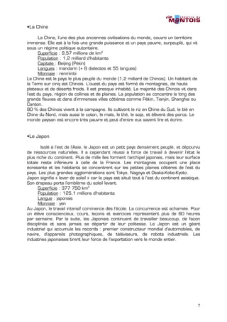 •La Chine

       La Chine, l’une des plus anciennes civilisations du monde, couvre un territoire
immense. Elle est à la fois une grande puissance et un pays pauvre, surpeuplé, qui vit
sous un régime politique autoritaire.
       Superficie : 9,57 millions de km2
       Population : 1,2 milliard d’habitants
       Capitale : Beijing (Pékin)
       Langues : mandarin (+ 8 dialectes et 55 langues)
       Monnaie : renminbi
La Chine est le pays le plus peuplé du monde (1,2 milliard de Chinois). Un habitant de
la Terre sur cinq est Chinois. L’ouest du pays est formé de montagnes, de hauts
plateaux et de déserts froids. Il est presque inhabité. La majorité des Chinois vit dans
l’est du pays, région de collines et de plaines. La population se concentre le long des
grands fleuves et dans d’immenses villes côtières comme Pékin, Tianjin, Shanghai ou
Canton.
80 % des Chinois vivent à la campagne. Ils cultivent le riz en Chine du Sud, le blé en
Chine du Nord, mais aussi le coton, le maïs, le thé, le soja, et élèvent des porcs. Le
monde paysan est encore très pauvre et peut d’entre eux savent lire et écrire.


•Le Japon

        Isolé à l’est de l’Asie, le Japon est un petit pays densément peuplé, et dépourvu
de ressources naturelles. Il a cependant réussi à force de travail à devenir l’état le
plus riche du continent. Plus de mille îles forment l’archipel japonais, mais leur surface
totale reste inférieure à celle de la France. Les montagnes occupent une place
écrasante et les habitants se concentrent sur les petites plaines côtières de l’est du
pays. Les plus grandes agglomérations sont Tokyo, Nagoya et Osaka-Kobe-Kyoto.
Japon signifie « lever de soleil » car le pays est situé tout à l’est du continent asiatique.
Son drapeau porte l’emblème du soleil levant.
      Superficie : 377 750 km2
      Population : 125,1 millions d’habitants
      Langue : japonais
      Monnaie : yen
Au Japon, le travail intensif commence dès l’école. La concurrence est acharnée. Pour
un élève consciencieux, cours, leçons et exercices représentent plus de 60 heures
par semaine. Par la suite, les Japonais continuent de travailler beaucoup, de façon
disciplinée et sans jamais se départir de leur politesse. Le Japon est un géant
industriel qui accumule les records : premier constructeur mondial d’automobiles, de
navire, d’appareils photographiques, de téléviseurs, de robots industriels. Les
industries japonaises tirent leur force de l’exportation vers le monde entier.




                                                                                           7
 