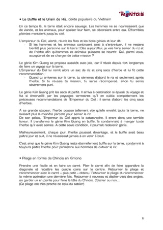 • Le Buffle et le Grain de Riz conte populaire du Vietnam
                           Riz,

En ce temps là, la terre était encore sauvage. Les hommes ne se nourrissaient que
de viande, et les animaux, pour apaiser leur faim, se dévoraient entre eux. D’horribles
plaintes montaient jusqu’au ciel.

L’empereur du Ciel, alerté, réunit les fées et les bons génies et leur dit :
   - Si les hommes et les animaux continuent ainsi à s’entre-tuer, il ne restera
      bientôt plus personne sur la terre ! Dès aujourd’hui, je vais faire semer du riz et
      de l’herbe afin qu’hommes et animaux puissent se nourrir. Qui, parmi vous,
      accepterait de se charger de cette mission ?

Le génie Kim Quang se proposa aussitôt avec joie, car il rêvait depuis fort longtemps
de faire un voyage sur la terre.
L’Empereur du Ciel lui remit alors un sac de riz et cinq sacs d’herbe et lui fit cette
recommandation :
    - Quand tu arriveras sur la terre, tu sèmeras d’abord le riz et seulement après
       l’herbe. Si tu réussis ta mission, tu seras récompensé, sinon tu seras
       sévèrement puni.

Le génie Kim Quang prit les sacs et partit. Il arriva à destination si épuisé du voyage et
fut si émerveillé par les paysages terrestres qu’il en oublia complètement les
précieuses recommandations de l’Empereur du Ciel : il sema d’abord les cinq sacs
d’herbes.

A sa grande stupeur, l’herbe poussa tellement vite qu’elle envahit toute la terre, ne
laissant plus la moindre parcelle pour semer le riz.
De son palais, l’Empereur du Ciel apprit la catastrophe. Il entra dans une terrible
fureur. Il transforma le génie Kim Quang en buffle, le condamnant à manger toute
l’herbe qu’il avait semée. A cette seule condition, il pourrait redevenir génie.

Malheureusement, chaque jour, l’herbe poussait davantage, et le buffle avait beau
paître jour et nuit, il ne réussissait jamais à en venir à bout.

C’est ainsi que le génie Kim Quang resta éternellement buffle sur la terre, condamné à
toujours paître l’herbe pour permettre aux hommes de cultiver le riz.


• Pliage en forme de Chinois en Kimono

Prendre une feuille et en faire un carré. Plier le carré afin de faire apparaître la
diagonale et rabattre les quatre coins sur le centre. Retourner le pliage et
recommencer avec le carré – plus petit – obtenu. Retourner le pliage et recommencer
la même opération une dernière fois. Retourner à nouveau et déplier trois des angles,
en garder un en pointe pour faire la tête du Chinois. Colorier ou non…
(Ce pliage est très proche de celui du sablier)




                                                                                        8
 