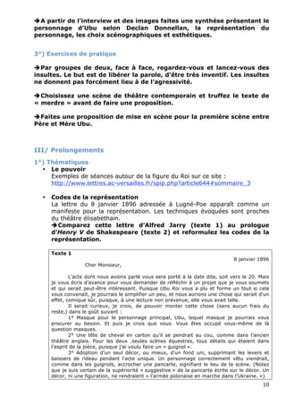 A partir de l’interview et des images faites une synthèse présentant le
personnage d’Ubu selon Declan Donnellan, la représentation du
personnage, les choix scénographiques et esthétiques.


3°) Exercices de pratique

Par groupes de deux, face à face, regardez-vous et lancez-vous des
insultes. Le but est de libérer la parole, d’être très inventif. Les insultes
ne donnent pas forcément lieu à de l’agressivité.

Choisissez une scène de théâtre contemporain et truffez le texte de
« merdre » avant de faire une proposition.

Faites une proposition de mise en scène pour la première scène entre
Père et Mère Ubu.



III/ Prolongements
1°) Thématiques
  • Le pouvoir
     Exemples de séances autour de la figure du Roi sur ce site :
     http://www.lettres.ac-versailles.fr/spip.php?article644#sommaire_3

    •   Codes de la représentation
        La lettre du 8 janvier 1896 adressée à Lugné-Poe apparaît comme un
        manifeste pour la représentation. Les techniques évoquées sont proches
        du théâtre élisabéthain.
        Comparez cette lettre d’Alfred Jarry (texte 1) au prologue
        d’Henry V de Shakespeare (texte 2) et reformulez les codes de la
        représentation.

        Texte 1
                                                                                    8 janvier 1896
                      Cher Monsieur,

                L’acte dont nous avions parlé vous sera porté à la date dite, soit vers le 20. Mais
        je vous écris d’avance pour vous demander de réfléchir à un projet que je vous soumets
        et qui serait peut-être intéressant. Puisque Ubu Roi vous a plu et forme un tout si cela
        vous convenait, je pourrais le simplifier un peu, et nous aurions une chose qui serait d'un
        effet, comique sûr, puisque, à une lecture non prévenue, elle vous avait telle.
                Il serait curieux, je crois, de pouvoir monter cette chose (sans aucun frais du
        reste,) dans le goût suivant :
                1° Masque pour le personnage principal, Ubu, lequel masque je pourrais vous
        procurer au besoin. Et puis je crois que vous. Vous êtes occupé vous-même de là
        question masques.
                2° Une tête de cheval en carton qu'il se pendrait au cou, comme dans l'ancien
        théâtre anglais. Pour les deux .seules scènes équestres, tous détails qui étaient dans
        l'esprit de la pièce, puisque j’ai voulu faire un « guignol ».
                3° Adoption d'un seul décor, ou mieux, d'un fond uni, supprimant les levers et
        baissers de rideau pendant l'acte unique. Un personnage correctement vêtu viendrait,
        comme dans les guignols, accrocher une pancarte, signifiant le lieu de la scène. (Notez
        que je suis certain de la supériorité « suggestive » de la pancarte écrite sur le décor. Un
        décor, ni une figuration, ne rendraient « l'armée polonaise en marche dans l'Ukraine. »)
                                                                                                10 
 