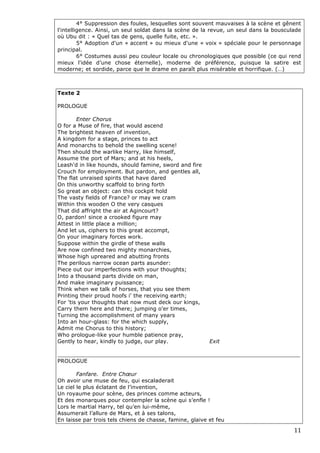 4° Suppression des foules, lesquelles sont souvent mauvaises à la scène et gênent
    l'intelligence. Ainsi, un seul soldat dans la scène de la revue, un seul dans la bousculade
    où Ubu dit : « Quel tas de gens, quelle fuite, etc. ».
             5° Adoption d'un « accent » ou mieux d'une « voix » spéciale pour le personnage
    principal.
             6° Costumes aussi peu couleur locale ou chronologiques que possible (ce qui rend
    mieux l'idée d’une chose éternelle), moderne de préférence, puisque la satire est
    moderne; et sordide, parce que le drame en paraît plus misérable et horrifique. (…)



    Texte 2

    PROLOGUE

            Enter Chorus
    O for a Muse of fire, that would ascend
    The brightest heaven of invention,
    A kingdom for a stage, princes to act
    And monarchs to behold the swelling scene!
    Then should the warlike Harry, like himself,
    Assume the port of Mars; and at his heels,
    Leash'd in like hounds, should famine, sword and fire
    Crouch for employment. But pardon, and gentles all,
    The flat unraised spirits that have dared
    On this unworthy scaffold to bring forth
    So great an object: can this cockpit hold
    The vasty fields of France? or may we cram
    Within this wooden O the very casques
    That did affright the air at Agincourt?
    O, pardon! since a crooked figure may
    Attest in little place a million;
    And let us, ciphers to this great accompt,
    On your imaginary forces work.
    Suppose within the girdle of these walls
    Are now confined two mighty monarchies,
    Whose high upreared and abutting fronts
    The perilous narrow ocean parts asunder:
    Piece out our imperfections with your thoughts;
    Into a thousand parts divide on man,
    And make imaginary puissance;
    Think when we talk of horses, that you see them
    Printing their proud hoofs i' the receiving earth;
    For 'tis your thoughts that now must deck our kings,
    Carry them here and there; jumping o'er times,
    Turning the accomplishment of many years
    Into an hour-glass: for the which supply,
    Admit me Chorus to this history;
    Who prologue-like your humble patience pray,
    Gently to hear, kindly to judge, our play.                Exit

    _______________________________________________________________________
    PROLOGUE

            Fanfare. Entre Chœur
    Oh avoir une muse de feu, qui escaladerait
    Le ciel le plus éclatant de l’invention,
    Un royaume pour scène, des princes comme acteurs,
    Et des monarques pour contempler la scène qui s’enfle !
    Lors le martial Harry, tel qu’en lui-même,
    Assumerait l’allure de Mars, et à ses talons,
    En laisse par trois tels chiens de chasse, famine, glaive et feu

                                                                                            11 
 