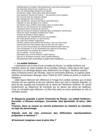 Mendieraient un emploi. Mais pardonnez, vous tous braves gens,
      Au pied plat d’esprit peu inspiré qui a osé
      Sur cet échafaudage indigne faire advenir
      Si glorieux objet. Cette fosse peut-elle contenir
      Les spacieux champs de France ? Ou pouvons-nous entasser
      En ce O de bois les casques mêmes
      Qui effrayèrent l’air à Azincourt ?
      Oh, pardonnez ! puisqu’une figure recourbée peut
      Attester en peu de place d’un million,
      Et laissez-nous, chiffres sans valeur pour ce grand récit,
      Œuvrer sur les forces de vos imaginations.
      Supposez dans l’enceinte de ces murs
      Que se trouvent à présent confinées deux puissantes monarchies,
      Dont les hauts remparts fortifiés face à face
      L’étroit et périlleux océan sépare.
      Compensez nos imperfections par vos pensées :
      En mille parties divisez un seul homme
      Et créez des armées imaginaires.
      Pensez, quand nous parlons de chevaux, que vous les voyez
      Imprimant leurs fiers sabots dans la terre qui les reçoit ;
      Car ce sont vos pensées qui maintenant doivent parer nos rois,
      Les transporter ici et là, bondissant par-dessus les époques,
      Transformant les exploits de maintes années
      En un sablier : et ceci pourvu,
      Admettez-moi comme Chœur à cette histoire,
      Qui tel un Prologue invoque votre humble patience
      De gentiment ouïr notre pièce, la juger avec indulgence.               (Sort)


     • Le soldat fanfaron
     L’expression est le titre d’une comédie de Plaute. Le soldat fanfaron est
l’héritier direct du miles (soldat) de la comédie romaine. Cette figure fait aussi
référence à un héritage épique avec Rodomont (roi d’Alger, fanfaron couard)
dans le Roland furieux de l’Arioste. Dans la commedia dell’arte, le Capitan parle
castillan (envahisseur étranger dans l’Italie du XVI° siècle) et porte un costume
espagnol.
     Cette figure littéraire fait référence à l’image d’un soldat vantard, qui vit dans
l’illusion de ses exploits et de ses victoires alors qu’il est un pleutre patenté. Le
récit de ses exploits est l’occasion de la satire de l’héroïsme militaire. On pense
évidemment au Matamore de Corneille qui lui donne ses titres de noblesse.
C’est un véritable type littéraire. Le Père Ubu dans sa veine grotesque en est un
véritable avatar.


 Séquence possible à partir d’extraits de Plaute –Le soldat fanfaron-,
Corneille –L’Illusion comique-, Cervantès -Don Quichotte- et Jarry –Ubu
Roi.
Trouvez, dans ce corpus un extrait présentant ou mettant en situation
ce type de personnage.

Quels sont les très             communs        des    différentes      représentations
proposées ci-dessous ?

Comment imaginez-vous le père Ubu ?




                                                                                      12 
 