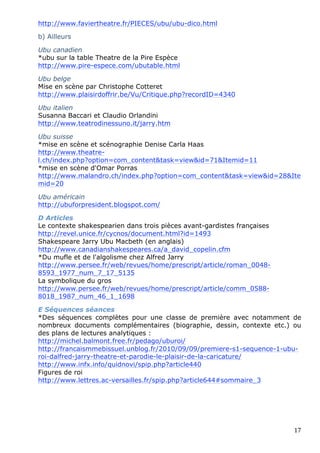 http://www.faviertheatre.fr/PIECES/ubu/ubu-dico.html

b) Ailleurs

Ubu canadien
*ubu sur la table Theatre de la Pire Espèce
http://www.pire-espece.com/ubutable.html

Ubu belge
Mise en scène par Christophe Cotteret
http://www.plaisirdoffrir.be/Vu/Critique.php?recordID=4340

Ubu italien
Susanna Baccari et Claudio Orlandini
http://www.teatrodinessuno.it/jarry.htm

Ubu suisse
*mise en scène et scénographie Denise Carla Haas
http://www.theatre-
l.ch/index.php?option=com_content&task=view&id=71&Itemid=11
*mise en scène d'Omar Porras
http://www.malandro.ch/index.php?option=com_content&task=view&id=28&Ite
mid=20

Ubu américain
http://ubuforpresident.blogspot.com/

D Articles
Le contexte shakespearien dans trois pièces avant-gardistes françaises
http://revel.unice.fr/cycnos/document.html?id=1493
Shakespeare Jarry Ubu Macbeth (en anglais)
http://www.canadianshakespeares.ca/a_david_copelin.cfm
*Du mufle et de l'algolisme chez Alfred Jarry
http://www.persee.fr/web/revues/home/prescript/article/roman_0048-
8593_1977_num_7_17_5135
La symbolique du gros
http://www.persee.fr/web/revues/home/prescript/article/comm_0588-
8018_1987_num_46_1_1698

E Séquences séances
*Des séquences complètes pour une classe de première avec notamment de
nombreux documents complémentaires (biographie, dessin, contexte etc.) ou
des plans de lectures analytiques :
http://michel.balmont.free.fr/pedago/uburoi/
http://francaismmebissuel.unblog.fr/2010/09/09/premiere-s1-sequence-1-ubu-
roi-dalfred-jarry-theatre-et-parodie-le-plaisir-de-la-caricature/
http://www.infx.info/quidnovi/spip.php?article440
Figures de roi
http://www.lettres.ac-versailles.fr/spip.php?article644#sommaire_3




                                                                         17 
 