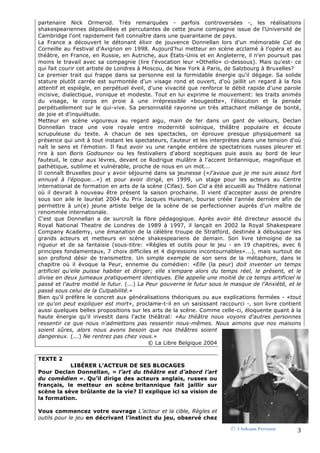 partenaire Nick Ormerod. Très remarquées - parfois controversées -, les réalisations
shakespeariennes dépouillées et percutantes de cette jeune compagnie issue de l'Université de
Cambridge l'ont rapidement fait connaître dans une quarantaine de pays.
La France a découvert le détonant élixir de jouvence Donnellan lors d'un mémorable Cid de
Corneille au Festival d'Avignon en 1998. Aujourd'hui metteur en scène acclamé à l'opéra et au
théâtre, en France, en Russie, en Autriche, aux États-Unis et en Angleterre, il n'en poursuit pas
moins le travail avec sa compagnie (lire l'évocation leur «Othello» ci-dessous). Mais qu'est- ce
qui fait courir cet artiste de Londres à Moscou, de New York à Paris, de Salzbourg à Bruxelles?
Le premier trait qui frappe dans sa personne est la formidable énergie qu'il dégage. Sa solide
stature plutôt carrée est surmontée d'un visage rond et ouvert, d'où jaillit un regard à la fois
attentif et espiègle, en perpétuel éveil, d'une vivacité que renforce le débit rapide d'une parole
incisive, dialectique, ironique et modeste. Tout en lui exprime le mouvement: les traits animés
du visage, le corps en proie à une irrépressible «bougeotte», l'élocution et la pensée
perpétuellement sur le qui-vive. Sa personnalité rayonne un très attachant mélange de bonté,
de joie et d'inquiétude.
Metteur en scène vigoureux au regard aigu, main de fer dans un gant de velours, Declan
Donnellan trace une voie royale entre modernité scénique, théâtre populaire et écoute
scrupuleuse du texte. A chacun de ses spectacles, on éprouve presque physiquement sa
présence qui unit à tout instant les spectateurs, l'auteur et les interprètes dans une tension d'où
naît le sens et l'émotion. Il faut avoir vu une rangée entière de spectatrices russes pleurer et
rire à son Boris Godounov ou les festivaliers d'abord sceptiques puis assis au bord de leur
fauteuil, le cœur aux lèvres, devant ce Rodrigue mulâtre à l'accent britannique, magnifique et
pathétique, sublime et vulnérable, proche de nous en un mot...
Il connaît Bruxelles pour y avoir séjourné dans sa jeunesse («J'avoue que je me suis assez fort
ennuyé à l'époque...») et pour avoir dirigé, en 1999, un stage pour les acteurs au Centre
international de formation en arts de la scène (Cifas). Son Cid a été accueilli au Théâtre national
où il devrait à nouveau être présent la saison prochaine. Il vient d'accepter aussi de prendre
sous son aile le lauréat 2004 du Prix Jacques Huisman, bourse créée l'année dernière afin de
permettre à un(e) jeune artiste belge de la scène de se perfectionner auprès d'un maître de
renommée internationale.
C'est que Donnellan a de surcroît la fibre pédagogique. Après avoir été directeur associé du
Royal National Theatre de Londres de 1989 à 1997, il lançait en 2002 la Royal Shakespeare
Company Academy, une émanation de la célèbre troupe de Stratford, destinée à débusquer les
grands acteurs et metteurs en scène shakespeariens de demain. Son livre témoigne de sa
rigueur et de sa fantaisie (sous-titre: «Règles et outils pour le jeu - en 19 chapitres, avec 6
principes fondamentaux, 7 choix difficiles et 4 digressions incontournables»...), mais surtout de
son profond désir de transmettre. Un simple exemple de son sens de la métaphore, dans le
chapitre où il évoque la Peur, ennemie du comédien: «Elle (la peur) doit inventer un temps
artificiel qu'elle puisse habiter et diriger; elle s'empare alors du temps réel, le présent, et le
divise en deux jumeaux pratiquement identiques. Elle appelle une moitié de ce temps artificiel le
passé et l'autre moitié le futur. (...) La Peur gouverne le futur sous le masque de l'Anxiété, et le
passé sous celui de la Culpabilité.»
Bien qu'il préfère le concret aux généralisations théoriques ou aux explications fermées - «tout
ce qu'on peut expliquer est mort», proclame-t-il en un saisissant raccourci -, son livre contient
aussi quelques belles propositions sur les arts de la scène. Comme celle-ci, éloquente quant à la
haute énergie qu'il investit dans l'acte théâtral: «Au théâtre nous voyons d'autres personnes
ressentir ce que nous n'admettons pas ressentir nous-mêmes. Nous aimons que nos maisons
soient sûres, alors nous avons besoin que nos théâtres soient
dangereux. (...) Ne rentrez pas chez vous.»
                                            © La Libre Belgique 2004


TEXTE 2
           LIBÉRER L’ACTEUR DE SES BLOCAGES
Pour Declan Donnellan, « l’art du théâtre est d’abord l’art
du comédien ». Qu’il dirige des acteurs anglais, russes ou
français, le metteur en scène britannique fait jaillir sur
scène la sève brûlante de la vie? Il explique ici sa vision de
la formation.

Vous commencez votre ouvrage L’acteur et la cible, Règles et
outils pour le jeu en décrivant l’instinct du jeu, observé chez

                                                                         Ⓒ  1 Johann Persson      3 
 