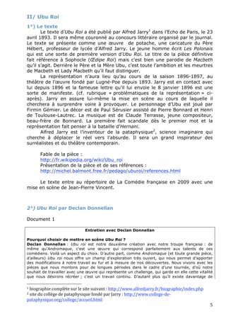 II/ Ubu Roi
1°) Le texte
       Le texte d’Ubu Roi a été publié par Alfred Jarry1 dans l’Echo de Paris, le 23
avril 1893. Il sera même couronné au concours littéraire organisé par le journal.
Le texte se présente comme une œuvre de potache, une caricature du Père
Hébert, professeur de lycée d’Alfred Jarry. Le jeune homme écrit Les Polonais
qui est une sorte de première version d’Ubu Roi. Le titre de la pièce définitive
fait référence à Sophocle (Œdipe Roi) mais c’est bien une parodie de Macbeth
qu’il s’agit. Derrière le Père et la Mère Ubu, c’est toute l’ambition et les meurtres
de Macbeth et Lady Macbeth qu’il faut distinguer.
       La représentation n’aura lieu qu’au cours de la saison 1896-1897, au
théâtre de l’œuvre fondé par Lugné-Poe depuis 1893. Jarry est en contact avec
lui depuis 1896 et la fameuse lettre qu’il lui envoie le 8 janvier 1896 est une
sorte de manifeste. (cf. rubrique « problématiques de la représentation » ci-
après). Jarry en assure lui-même la mise en scène au cours de laquelle il
cherchera à surprendre voire à provoquer. Le personnage d’Ubu est joué par
Firmin Gémier. Le décor est de Paul Sérusier assisté de Pierre Bonnard et Henri
de Toulouse-Lautrec. La musique est de Claude Terrasse, jeune compositeur,
beau-frère de Bonnard. La première fait scandale dès le premier mot et la
représentation fait penser à la bataille d’Hernani.
       Alfred Jarry est l’inventeur de la pataphysique2, science imaginaire qui
cherche à déplacer le réel vers l’absurde. Il sera un grand inspirateur des
surréalistes et du théâtre contemporain.

       Fable de la pièce :
       http://fr.wikipedia.org/wiki/Ubu_roi
       Présentation de la pièce et de ses références :
       http://michel.balmont.free.fr/pedago/uburoi/references.html

     Le texte entre au répertoire de La Comédie française en 2009 avec une
mise en scène de Jean-Pierre Vincent.



2°) Ubu Roi par Declan Donnellan

Document 1

                              Entretien avec Declan Donnellan

Pourquoi choisir de mettre en scène Ubu Roi ?
Declan Donnellan : Ubu roi est notre deuxième création avec notre troupe française : de
même qu’Andromaque, c’est une œuvre qui correspond parfaitement aux talents de ces
comédiens. Voilà un aspect du choix. D’autre part, comme Andromaque (et toute grande pièce,
d’ailleurs) Ubu roi nous offre un champ d’exploration très ouvert, qui nous permet d’apporter
des modifications à notre travail au fur et à mesure de nos découvertes. Nous vivons avec les
pièces que nous montons pour de longues périodes dans le cadre d’une tournée, d’où notre
souhait de travailler avec une œuvre qui représente un challenge, qui garde en elle cette vitalité
que nous désirons récréer ; c’est un travail continu. D’autant plus qu’il existe davantage de
                                                        
1 biographie complète sur le site suivant : http://www.alfredjarry.fr/biographie/index.php 
2 site du collège de pataphysique fondé par Jarry : http://www.college‐de‐

pataphysique.org/college/accueil.html  
                                                                                                5 
 