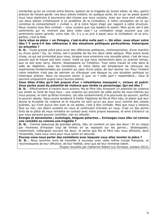 similarités qu’on ne croirait entre Racine, bastion de la tragédie du Grand siècle, et Ubu, gamin
précoce de l’avant-garde. Les deux pièces traitent, en quelque sorte, de ce qui se passe quand
nous nous obstinons à poursuivre des choses que nous voulons, mais qui nous sont refusées.
Les deux pièces s’intéressent à ce problème de la civilisation, à notre conception de ce qui
constitue le comportement « civilisé », et à notre façon d’agir par rapport à cette structure.
Nous voulons tous être civilisés – nous voulons que nos leaders le soient. Mais qu’en est-il des
sentiments qui ne rentrent pas dans cette case ? La civilisation exige souvent que ces
sentiments soient ignorés, voire niés. Or, il y a un prix à payer pour la civilisation, et ce prix,
parfois, c’est la folie.
Jarry situe sa pièce « en Pologne, c’est-à-dire nulle part ». Où allez- vous situer votre
Ubu ? Y aura-t-il des références à des situations politiques particulières, historiques
ou actuelles ?
D. D. : Toute grande pièce peut avoir des références politiques, contemporaines, d’une manière
ou d’une autre ! Ou, du moins, est-il possible de les lire dans cette optique. Mais avant toute
chose, ce qui est primordial pour nous, lorsque nous entamons une nouvelle pièce, c’est de nous
assurer que le travail soit bien vivant. Voilà ce que nous recherchons dans un premier temps,
que ce soit avec Jarry, Racine, Shakespeare ou Tchekhov. Tout notre travail se crée dans la
salle de répétition, avec les comédiens, et notre tâche est simplement de retrouver les
expériences fondamentales qui existent au cœur d’une pièce, de leur donner vie. Pour l’instant
notre intention n’est pas de satiriser ou d’évoquer une époque ou une situation politique ou
historique précise. Nous ne pouvons savoir à quoi ce « nulle part » ressemblera ; nous le
saurons uniquement quand nous l’aurons atteint.
Vous dites d’Ubu qu’il fait preuve d’un « infantilisme menaçant », vicieux et puéril.
Vous parlez aussi du potentiel de violence que révèle ce personnage. Qui est Ubu ?
D. D. : Effectivement à travers leurs actions, Ma et Père Ubu évoquent un potentiel de violence
qui existe au fond de nous tous : une violence qui provient de cette partie de nous-mêmes qui
nous pousse, en tant qu’êtres humains, (et cela constamment) à la poursuite du pouvoir, parfois
le pouvoir absolu. Nous avons tendance à traiter l’égoïsme de Ma et Père Ubu, le plaisir que leur
donne la brutalité (la violence et le meurtre ne sont qu’un jeu pour eux) comme des choses
puériles, qui n’ont aucun lien avec la vie adulte, c’est à dire civilisée. Mais que nous y faisions
face ou non, ces désirs existent en nous et continuent d’exister en nous. C’est un des points
forts de la pièce de nous remettre en contact avec notre propre bassesse, et ainsi d’éclaircir ce
que nous pensons pouvoir contrôler, nier ou refouler.
Energie et dynamisme ; scatologie, blagues potaches... Envisagez-vous Ubu roi comme
une comédie ou comme une tragédie ?
D. D. : Comme beaucoup de grandes pièces, Ubu roi contient un peu des deux ! Et on risque
par moments d’imposer trop de limites en se reposant sur les genres ; Shakespeare,
notamment, mélangeait souvent les deux. Je pense que Ma et Père Ubu nous effraient, dans
l’ensemble, mais nous rions pour nous sentir en sécurité.
Pouvez-vous nous parler des comédiens avec lesquels vous allez monter la pièce ?
D. D. : Nous sommes ravis de travailler à nouveau avec cette même troupe française, et
reconnaissants de leur affection, de leur fidélité, ainsi que de leur immense talent.
                                Propos recueillis par Catherine Robert (La Terrasse, octobre 2012)




                                                                                                 6 
 