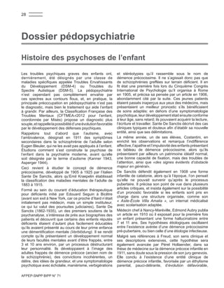 AFPEP-SNPP BIPP N° 71
Les troubles psychiques graves des enfants ont,
dernièrement, été désignés par une classe de
maladies spécifiques appelée Troubles Envahissants
du Développement (DSM-4) ou Troubles du
Spectre Autistique (DSM-5). La pédopsychiatrie
n’est cependant pas complètement envahie par
ces spectres aux contours flous, et, en pratique, la
principale préoccupation en pédopsychiatrie n’est pas
le diagnostic, mais bien le traitement qui aide l’enfant
à grandir. Par ailleurs, la Classification Française des
Troubles Mentaux (CFTMEA-r2012 pour l’enfant,
coordonnée par Misès) propose un diagnostic plus
souple,etrappellelapossibilitéd’uneévolutionfavorable
par le développement des défenses psychiques.
Rappelons tout d’abord que l’autisme, avec
l’ambivalence, désignait en 1911 des symptômes
secondaires dans la schizophrénie de l’adulte selon
Eugen Bleuler, qui ne les avait pas appliqués à l’enfant.
Étudions comment s’est construite la psychose de
l’enfant dans la psychiatrie moderne, avant qu’elle
soit désignée par le terme d’autisme (Kanner 1943,
Asperger 1944).
Ceci revient à étudier le concept de démence
précocissime, développé de 1905 à 1925 par l’italien
Sante De Sanctis, alors qu’Emil Kraepelin établissait
la classification des maladies mentales de l’adulte de
1883 à 1915.
Formé au sein du courant d’éducation thérapeutique
pour déficients initié par Edouard Seguin à Bicêtre
(avant son exil à New York, car ce proche d’Itard n’était
initialement pas médecin, mais un simple instituteur,
ce qui lui valut des poursuites judiciaires), Sante De
Sanctis (1862-1935), un des premiers soutiens de la
psychanalyse, s’intéressa de près aux biographies des
patients et découvrit que certains des enfants réputés
déficients étaient d’autant plus facilement éducables
qu’ils avaient présenté au cours de leur prime enfance
une démentification mentale (Verblödung). Il se rendit
compte qu’ils présentaient un développement normal
de leurs facultés mentales avant d’être frappés, entre
3 et 10 ans environ, par un processus déstructurant
leur personnalité. Ils développaient à l’image des
adultes frappés de démence précoce (ancien nom de
la schizophrénie), des convictions incohérentes, un
délire, des idées de grandeur, et une symptomatologie
psychotique avec écholalie, maniérisme, verbigérations
et stéréotypies qu’il rassemble sous le nom de
démence précocissime. Il ne s’agissait donc pas que
de schizophrénies greffées sur terrain déficient. Il en
fit état une première fois lors du Cinquième Congrès
International de Psychologie qu’il organisa à Rome
en 1905, et précisa sa pensée par un article en 1906,
abondamment cité par la suite. Ces jeunes patients
étaient passés inaperçus aux yeux des médecins, mais
présentaient un meilleur pronostic s’ils bénéficiaient
de soins adaptés: en dehors d’une symptomatologie
psychotique, leur développement était ensuite conforme
à leur âge, sans retard; ils pouvaient acquérir la lecture,
l’écriture et travailler. Sante De Sanctis décrivit des cas
cliniques typiques et douteux afin d’établir sa nouvelle
entité, ainsi que ses délimitations.
La même année, un de ses élèves, Costantini, en
enrichit les observations et remarqua l’indifférence
affective, l’apathie et l’impulsivité des enfants présentant
ce tableau de démence précocissime, alors qu’ils
présentaient par ailleurs un patrimoine idéatif normal,
une bonne capacité de fixation, mais des troubles de
l’attention, ainsi que «des signes évidents d’obstacle
majeur en général».
De Sanctis défendit également en 1908 une forme
infantile de catatonie, alors qu’à l’époque, l’on pensait
qu’elle ne pouvait survenir qu’après le processus
pubertaire. Il précisa son point de vue dans plusieurs
articles critiques, et insista également sur la possibilité
d’un pronostic favorable si les enfants sont pris en
charge dans une structure organisée, comme son
« Asile-École Villa Amalia », un internat médicalisé
avec scolarisation adaptée.
Médecin chef à Nancy-Maréville, Edmond Aubry publia
un article en 1910 où il exposait pour la première fois
un enfant présentant une forme hallucinatoire entre
7 et 11 ans. Ses hypothèses étiologiques oscillaient
entre l’existence avérée d’une démence précocissime
pré-pubertaire, ou bien celle d’une étiologie infectieuse.
Malgré ses références à Freud, son sens clinique et
ses descriptions extensives, cette hypothèse sera
également avancée par Pérel Hollaender, dans sa
thèse de médecine sur la démence précoce infantile en
1911, sans doute sous la pression de son jury genevois.
Elle conclu à l’existence d’une entité clinique de
démence précoce infantile, favorisée par un éthylisme
parental, pauci-délirante, d’évolution défavorable,
Histoire des psychoses de l’enfant
Dossier pédopsychiatrie
28
 