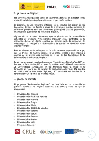 4
2. ¿A quién va dirigido?
Los universitarios españoles tienen en sus manos adentrase en el sector de los
contenidos digitales a través de diferentes proyectos formativos.
El programa es una iniciativa enfocada en el impulso del sector de los
Contenidos Digitales en España a través de la creación y puesta en marcha de
diferentes proyectos en cada universidad participante para la producción,
distribución y publicación de contenidos digitales.
Algunas de las acciones formativas que se ofrecen en las universidades
adheridas al programa “Profesionales Digitales” están centradas en la
animación digital, el diseño creativo de portales web, la animación de
videojuegos, la fotografía e iluminación o la edición de video por poner
algunos ejemplos.
Para los alumnos se abren las puertas de todo un sector empresarial en auge,
que ha crecido de manera notable en la última década y que engloba a
muchas de las pymes más punteras en el uso de las Tecnologías de la
Información y la Comunicación (TIC).
Desde que se puso en marcha el programa “Profesionales Digitales” en 2009 se
han matriculado, en las 560 acciones formativas, casi 20.000 alumnos de las
26 universidades participantes en las diferentes fases. El mapa de la
formación se reparte en: 59 estudios de producción audiovisual, 862 puestos
de producción de contenidos digitales, 183 servidores de distribución o
renderizado y 37 sistemas de realidad virtual.
3. ¿Dónde se imparte?
El programa “Profesionales Digitales” se desarrolla en las universidades
públicas españolas, la mayoría asociadas a la CRUE y entre las que se
encuentran:
 Universidad de Alicante
 Universidad de Alcalá de Henares
 Universidad de Almería
 Universidad de Burgos
 Universidad de Cádiz
 Universidad de Castilla La Mancha
 Universidad de Córdoba
 Universidad de Coruña
 Universidad de Granada
 Universidad de Huelva
 Universidad de Jaén
 Universidad Jaume I
 