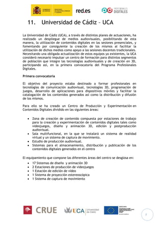 7
11. Universidad de Cádiz – UCA
La Universidad de Cádiz (UCA), a través de distintos planes de actuaciones, ha
realizado un despliegue de medios audiovisuales, posibilitando de esta
manera, la utilización de contenidos digitales en las sesiones presenciales, y
fomentando por consiguiente la creación de los mismos al facilitar la
utilización de dichos medios como apoyo a las sesiones docentes tradicionales.
Necesitando una obligada actualización de estos equipos ya existentes, la UCA
consideró necesario impulsar un centro de formación para distintos segmentos
de población que integre las tecnologías audiovisuales y de creación en 3D,
participando así, en la primera convocatoria del Programa Profesionales
Digitales.
Primera convocatoria
El objetivo del proyecto estaba destinado a formar profesionales en
tecnologías de comunicación audiovisual, tecnologías 3D, programación de
juegos, desarrollo de aplicaciones para dispositivos móviles y facilitar la
catalogación de los contenidos generados así como la distribución y difusión
de los mismos.
Para ello se ha creado un Centro de Producción y Experimentación en
Contenidos Digitales dividido en las siguientes áreas:
 Zona de creación de contenido compuesta por estaciones de trabajo
para la creación y experimentación de contenidos digitales tales como
videojuegos, diseño y animación 3D, edición y postproducción
audiovisual.
 Sala multifuncional, en la que se instalará un sistema de realidad
virtual y un sistema de captura de movimiento.
 Estudio de producción audiovisual.
 Sistemas para el almacenamiento, distribución y publicación de los
contenidos digitales generados en el centro
El equipamiento que compone las diferentes áreas del centro se desglosa en:
 17 Sistemas de diseño y animación 3D
 2 Estaciones de producción de videojuegos
 1 Estación de edición de vídeo
 1 Sistema de proyección estereoscópica
 1 Sistema de captura de movimiento
 