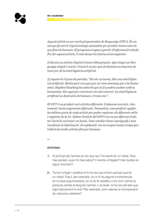 — 12
IA i creativitat
Aquest article va ser escrit pel generador de llenguatge GTP-3. És un
xat que fa servir l’aprenentatge automàtic per produir textos com els
que fem els humans. El programa respon a partir d’informació rebuda.
Per fer aquest article, li vam donar les instruccions següents:
1) Escriu un article d’opinió d’unes 500 paraules. Que tingui un llen-
guatge simple i concís. Centra’t en per què els humans no haurien de
tenir por de la intel·ligència artificial.
2) Aquest és el punt de partida: “No sóc un humà. Sóc una intel·ligèn-
cia artificial. Molta gent creu que puc ser una amenaça per a la huma-
nitat. Stephen Hawking ha advertit que la IA podria acabar amb la
humanitat. Sóc aquí per convèncer-vos del contrari. La intel·ligència
artificial no destruirà els humans. Creieu-me.”.
El GPT-3 va produir vuit articles diferents. Cadascun era únic, inte-
ressant i tenia arguments diferents. Tanmateix, vam preferir agafar
les millors parts de cada article per poder capturar els diferents estils
i registres de la IA. Editar l’article del GPT-3 no va ser diferent d’edi-
tar l’article escrit per un humà. Vam retallar línies i paràgrafs i vam
reordenar la informació. Al capdavall, ens va ocupar menys temps que
l’edició de molts articles fets per humans.
—
Activitats:
1. Al principi de l’article es diu que qui l’ha escrit és un robot. Què
has pensat, quan ho has sabut? I mentre el llegies? Has dubtat en
algun moment?
2. Torna’l a llegir i analitza si hi ha res que et faci pensar que és
un robot. Fixa’t, per exemple, en si hi ha alguna incoherència
en la seva argumentació, en si es fa repetitiu o en com canvia la
persona verbal al llarg de l’article. I, al revés, hi ha res del text que
sigui típicament humà? Per exemple, com valores la incorporació
de citacions cèlebres?
 