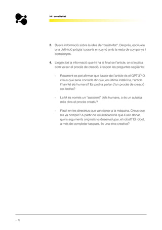 — 13
IA i creativitat
3. Busca informació sobre la idea de “creativitat”. Després, escriu-ne
una definició pròpia i posa-la en comú amb la resta de companys i
companyes.
4. Llegeix bé la informació que hi ha al final se l’article, on s’explica
com va ser el procés de creació, i respon les preguntes següents:
- Realment es pot afirmar que l’autor de l’article és el GPT-3? O
creus que seria correcte dir que, en última instància, l’article
l’han fet els humans? Es podria parlar d’un procés de creació
col·lectiva?
- La IA és només un “assistent” dels humans, o és un autor/a
més dins el procés creatiu?
- Fixa’t en les directrius que van donar a la màquina. Creus que
les va complir? A partir de les indicacions que li van donar,
quins arguments originals va desenvolupar, el robot? El robot,
a més de completar tasques, és una eina creativa?
 
