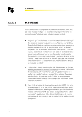 — 14
IA i creativitat
Activitat 3 IA i creació
En aquesta activitat us proposem la utilització de diferents eines d’IA
per crear música i imatges i un parell d’exemples per reflexionar en
torn de la idea d’autoria, creació i plagi en aquest context:
1. Imagineu que s’ha convocat un concurs artístic a l’institut. S’hi po-
den presentar creacions visuals i sonores. Acordeu una temàtica.
Després, individualment, utilitzeu una d’aquestes dues aplicacions
d’intel·ligència artificial per fer les creacions: MusicLM i Dall-e2.
Vosaltres li heu de donar les instruccions del que voleu. Quan ho
tingueu, presenteu la vostra creació a la resta de la classe o voteu
la guanyadora. Poseu en comú com ha estat el procés creatiu.
Quines instruccions heu donat al robot? Heu hagut de fer-lo rectifi-
car molt? Sentiu que la creació és vostra? Diríeu que l’heu co-creat
amb una màquina? La presentaríeu en un concurs sense dir que
us ha ajudat un robot?
2. En els darrers mesos, molts artistes han denunciat els programes
d’intel·ligència artificial acusant-los de plagi. Els robots s’alimenten
de les dades que hi ha a internet i, per tant, poden inspirar-se o
agafar informació d’imatges o textos d’altres artistes. Creus que
això és diferent de quan un humà s’inspira en altres artistes a
l’hora de fer la seva creació? Els robots poden “inspirar-se” de les
creacions humanes?
3. L’any 2019, al festival de literatura Kosmpolis del CCCB, s’hi va fer
un experiment. Es va fer un combat poètic entre l’escriptor Josep
Pedrals i una màquina d’intel·ligència artificial que prèviament ha-
via estat “alimentada” amb tota la seva obra poètica. Voleu saber
com va ser? Aquí teniu el vídeo del combat. Després de veure’l,
comenteu amb els companys què us ha semblat. A qui hauríeu fet
guanyador?
 