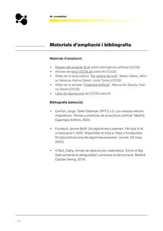 — 15
IA i creativitat
Materials d’ampliació i bibliografia
Materials d’ampliació:
• Dossier del projecte ALIA sobre Intel·ligència artificial (CCCB)
• Articles del blog CCCBLab sobre IA (CCCB)
• Vídeo de la taula rodona “Els camins de la IA”, Mateo Valero, Alfon-
so Valencia, Karina Gibert i Jordi Torres (CCCB)
• Vídeo de la xerrada “Creativitat artificial”, Marcus Du Sautoy i Kari-
na Gibert (CCCB)
• Llista de reproducció del CCCB sobre IA
Bibliografia (selecció)
• Carrión, Jorge; Taller Estampa; GPT-2 y 3. Los campos electro-
magnéticos. Teorías y prácticas de la escritura artificial. Madrid:
Cajanegra Editora, 2023.
• Fundació Jaume Bofill. Els algorismes a examen. Per què la IA
a l’educació?, 2022. Disponible en línia a: https://fundaciobo-
fill.cat/publicacions/els-algorimes-a-examen (accés: 29 març
2023).
• O’Neil, Cathy. Armas de destrucción matemática. Cómo el Big
Data aumenta la desigualdad y amenaza la democracia. Madrid:
Capitán Swing, 2018.
 