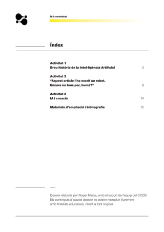 IA i creativitat
Índex
Activitat 1
Breu història de la Intel·ligència Artificial 3
Activitat 2
“Aquest article l’ha escrit un robot.
Encara no tens por, humà?” 9
Activitat 3
IA i creació 14
Materials d’ampliació i bibliografia 15
Dossier elaborat per Roger Manau amb el suport de l’equip del CCCB.
Els continguts d’aquest dossier es poden reproduir lliurement
amb finalitats educatives, citant la font original.
 