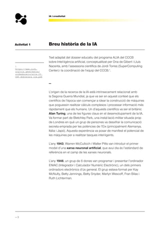 — 3
IA i creativitat
Activitat 1 Breu història de la IA
Text adaptat del dossier educatiu del programa ALIA del CCCB
sobre Intel·ligència artificial, conceptualitzat per Ona de Gibert i Lluís
Nacenta, amb l’assessoria científica de Jordi Torres (SuperComputing
Center) i la coordinació de l’equip del CCCB.1
.
—
L’origen de la recerca de la IA està intrínsecament relacionat amb
la Segona Guerra Mundial, ja que va ser en aquest context que els
científics de l’època van començar a idear la construcció de màquines
que poguessin realitzar càlculs complexos i processar informació més
ràpidament que els humans. Un d’aquests científics va ser el britànic
Alan Turing, una de les figures claus en el desenvolupament de la IA.
Va formar part de Bletchley Park, una instal·lació militar situada prop
de Londres en què un grup de persones va desxifrar la comunicació
secreta emprada per les potències de l’Eix (principalment Alemanya,
Itàlia i Japó). Aquesta experiència va posar de manifest el potencial de
les màquines per a realitzar tasques intel·ligents.
L’any 1943, Warren McCulloch i Walter Pitts van introduir el primer
model d’una xarxa neuronal artificial, que avui dia és l’estàndard de
referència en el camp de les xarxes neuronals.
L’any 1946, un grup de 6 dones van programar i presentar l’ordinador
ENIAC (Integrador i Calculador Numèric Electrònic), un dels primers
ordinadors electrònics d’ús general. El grup estava format per Kay
McNulty, Betty Jennings, Betty Snyder, Marlyn Wescoff, Fran Bilas i
Ruth Lichterman.
1
https://www.cccb.
org/rcs_gene/extra/
cccbeducacio/alia_23_
CAT_doblecara_low.pdf
 