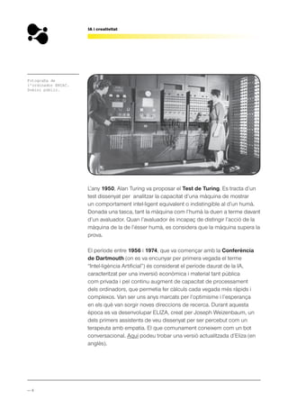 — 4
IA i creativitat
L’any 1950, Alan Turing va proposar el Test de Turing. Es tracta d’un
test dissenyat per analitzar la capacitat d’una màquina de mostrar
un comportament intel·ligent equivalent o indistingible al d’un humà.
Donada una tasca, tant la màquina com l’humà la duen a terme davant
d’un avaluador. Quan l’avaluador és incapaç de distingir l’acció de la
màquina de la de l’ésser humà, es considera que la màquina supera la
prova.
El període entre 1956 i 1974, que va començar amb la Conferència
de Dartmouth (on es va encunyar per primera vegada el terme
“Intel·ligència Artificial”) és considerat el període daurat de la IA,
caracteritzat per una inversió econòmica i material tant pública
com privada i pel continu augment de capacitat de processament
dels ordinadors, que permetia fer càlculs cada vegada més ràpids i
complexos. Van ser uns anys marcats per l’optimisme i l’esperança
en els què van sorgir noves direccions de recerca. Durant aquesta
època es va desenvolupar ELIZA, creat per Joseph Weizenbaum, un
dels primers assistents de veu dissenyat per ser percebut com un
terapeuta amb empatia. El que comunament coneixem com un bot
conversacional. Aquí podeu trobar una versió actualitzada d’Eliza (en
anglès).
Fotografia de
l’ordinador ENIAC.
Domini públic.
 