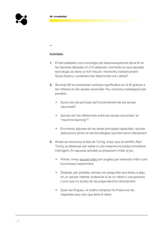 — 7
IA i creativitat
—
Activitats:
1. El text estableix una cronologia del desenvolupament de la IA en
les darreres dècades on s’hi observen moments en què aquesta
tecnologia va rebre un fort impuls i moments d’estancament.
Quins factors i contextos han determinat uns i altres?
2. Als anys 90 es produeixen avenços significatius en la IA gràcies a
les millores en les xarxes neuronals. Feu una breu investigació per
parelles:
• Quins són els principis del funcionament de les xarxes
neuronals?
• Quines són les diferencies entre les xarxes neuronals i el
“machine learning”?
• Enumereu algunes de les seves principals capacitats i quines
aplicacions tenen en les tecnologies que fem servir diàriament.
3. Al text es menciona el test de Turing, el joc que el científic Alan
Turing va dissenyar per saber si una màquina es podia considerar
intel·ligent. En aquesta activitat us proposem imitar el joc.
• Primer, mireu aquest vídeo (en anglès) per entendre millor com
funcionava l’experiment.
• Després, per parelles, penseu sis preguntes que faríeu a algú
en un xat per intentar endevinar si és un robot o una persona.
L’únic que no podeu fer és preguntar-li-ho directament.
• Quan les tingueu, el vostre company ha d’escriure les
respostes que creu que faria el robot.
 