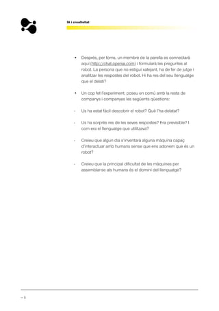 — 8
IA i creativitat
• Després, per torns, un membre de la parella es connectarà
aquí (http://chat.openai.com) i formularà les preguntes al
robot. La persona que no estigui xatejant, ha de fer de jutge i
analitzar les respostes del robot. Hi ha res del seu llenguatge
que el delati?
• Un cop fet l’experiment, poseu en comú amb la resta de
companys i companyes les següents qüestions:
- Us ha estat fàcil descobrir el robot? Què l’ha delatat?
- Us ha sorprès res de les seves respostes? Era previsible? I
com era el llenguatge que utilitzava?
- Creieu que algun dia s’inventarà alguna màquina capaç
d’interactuar amb humans sense que ens adonem que és un
robot?
- Creieu que la principal dificultat de les màquines per
assemblar-se als humans és el domini del llenguatge?
 