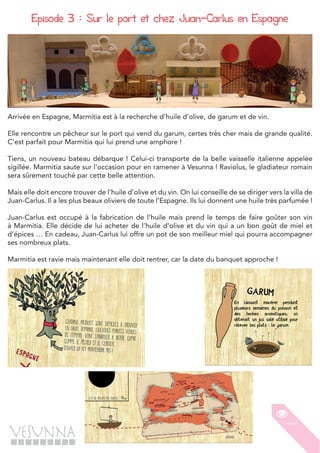 - 10 -
Episode 3 : Sur le port et chez Juan-Carlus en Espagne
Arrivée en Espagne, Marmitia est à la recherche d’huile d’olive, de garum et de vin.
Elle rencontre un pêcheur sur le port qui vend du garum, certes très cher mais de grande qualité.
C’est parfait pour Marmitia qui lui prend une amphore !
Tiens, un nouveau bateau débarque ! Celui-ci transporte de la belle vaisselle italienne appelée
sigillée. Marmitia saute sur l’occasion pour en ramener à Vesunna ! Raviolus, le gladiateur romain
sera sûrement touché par cette belle attention.
Mais elle doit encore trouver de l’huile d’olive et du vin. On lui conseille de se diriger vers la villa de
Juan-Carlus. Il a les plus beaux oliviers de toute l’Espagne. Ils lui donnent une huile très parfumée !
Juan-Carlus est occupé à la fabrication de l’huile mais prend le temps de faire goûter son vin
à Marmitia. Elle décide de lui acheter de l’huile d’olive et du vin qui a un bon goût de miel et
d’épices … En cadeau, Juan-Carlus lui offre un pot de son meilleur miel qui pourra accompagner
ses nombreux plats.
Marmitia est ravie mais maintenant elle doit rentrer, car la date du banquet approche !
 