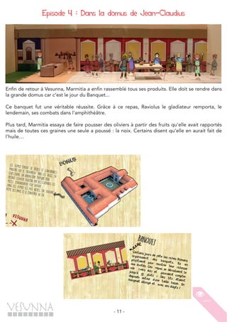 - 11 -
Episode 4 : Dans la domus de Jean-Claudius
Enfin de retour à Vesunna, Marmitia a enfin rassemblé tous ses produits. Elle doit se rendre dans
la grande domus car c’est le jour du Banquet...
Ce banquet fut une véritable réussite. Grâce à ce repas, Raviolus le gladiateur remporta, le
lendemain, ses combats dans l’amphithéâtre.
Plus tard, Marmitia essaya de faire pousser des oliviers à partir des fruits qu’elle avait rapportés
mais de toutes ces graines une seule a poussé : la noix. Certains disent qu’elle en aurait fait de
l’huile…
 