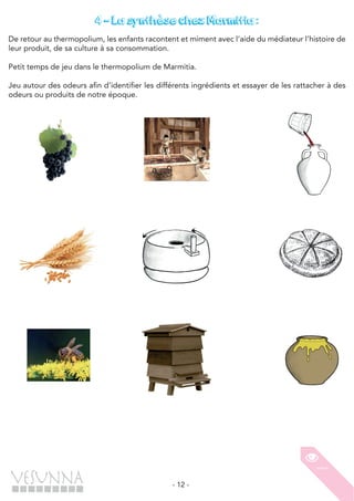 - 12 -
4 – La synthèse chez Marmitia :
De retour au thermopolium, les enfants racontent et miment avec l’aide du médiateur l’histoire de
leur produit, de sa culture à sa consommation.
Petit temps de jeu dans le thermopolium de Marmitia.
Jeu autour des odeurs afin d’identifier les différents ingrédients et essayer de les rattacher à des
odeurs ou produits de notre époque.
 