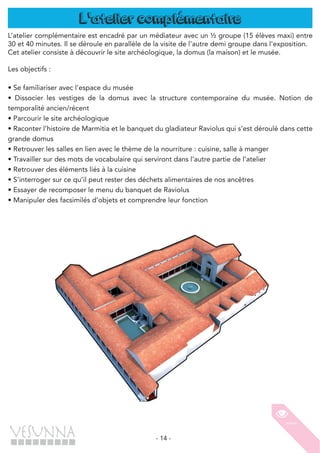 - 14 -
L'atelier complémentaire
L’atelier complémentaire est encadré par un médiateur avec un ½ groupe (15 élèves maxi) entre
30 et 40 minutes. Il se déroule en parallèle de la visite de l’autre demi groupe dans l’exposition.
Cet atelier consiste à découvrir le site archéologique, la domus (la maison) et le musée.
Les objectifs :
• Se familiariser avec l’espace du musée
• Dissocier les vestiges de la domus avec la structure contemporaine du musée. Notion de
temporalité ancien/récent
• Parcourir le site archéologique
• Raconter l’histoire de Marmitia et le banquet du gladiateur Raviolus qui s’est déroulé dans cette
grande domus
• Retrouver les salles en lien avec le thème de la nourriture : cuisine, salle à manger
• Travailler sur des mots de vocabulaire qui serviront dans l’autre partie de l’atelier
• Retrouver des éléments liés à la cuisine
• S’interroger sur ce qu’il peut rester des déchets alimentaires de nos ancêtres
• Essayer de recomposer le menu du banquet de Raviolus
• Manipuler des facsimilés d’objets et comprendre leur fonction
 