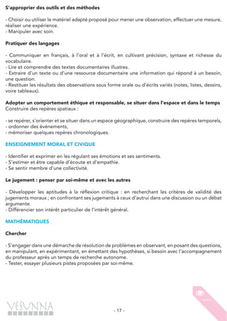 - 17 -
S’approprier des outils et des méthodes
- Choisir ou utiliser le matériel adapté proposé pour mener une observation, effectuer une mesure,
réaliser une expérience.
- Manipuler avec soin.
Pratiquer des langages
- Communiquer en français, à l’oral et à l’écrit, en cultivant précision, syntaxe et richesse du
vocabulaire.
- Lire et comprendre des textes documentaires illustres.
- Extraire d’un texte ou d’une ressource documentaire une information qui répond à un besoin,
une question.
- Restituer les résultats des observations sous forme orale ou d’écrits variés (notes, listes, dessins,
voire tableaux).
Adopter un comportement éthique et responsable, se situer dans l’espace et dans le temps
Construire des repères spatiaux :
- se repérer, s’orienter et se situer dans un espace géographique, construire des repères temporels,
- ordonner des événements,
- mémoriser quelques repères chronologiques.
ENSEIGNEMENT MORAL ET CIVIQUE
- Identifier et exprimer en les régulant ses émotions et ses sentiments.
- S’estimer et être capable d’écoute et d’empathie.
- Se sentir membre d’une collectivité.
Le jugement : penser par soi-même et avec les autres
- Développer les aptitudes à la réflexion critique : en recherchant les critères de validité des
jugements moraux ; en confrontant ses jugements à ceux d’autrui dans une discussion ou un débat
argumente.
- Différencier son intérêt particulier de l’intérêt général.
MATHÉMATIQUES
Chercher
- S’engager dans une démarche de résolution de problèmes en observant, en posant des questions,
en manipulant, en expérimentant, en émettant des hypothèses, si besoin avec l’accompagnement
du professeur après un temps de recherche autonome.
- Tester, essayer plusieurs pistes proposées par soi-même.
 