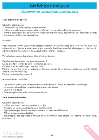 - 19 -
Activités de classe
Découvrir ou reconnaître avec les sens
Jeux autour de l’odorat
Objectifs spécifiques :
- Développer ce sens chez les jeunes enfants
- Utiliser son odorat pour reconnaître un aliment ou une odeur de la vie courante
- Prendre conscience des odeurs de l’environnement immédiat, des parfums des produits courants
- Associer ou différencier des odeurs
Matériel :
Pots opaques fermés (couvercles percés) contenant des substances odorantes en lien avec leur
alimentation : plantes aromatiques, thym, romarin, basilique, menthe, champignon, oignon, ail,
citron, vinaigre, huile d’olive, fromage, banane, orange, fraise,…
Verbalisation autour des odeurs liées à l’alimentation :
Quelles sont les odeurs que vous connaissez ?
Est-ce que tout le monde aime les mêmes odeurs ?
Qu’elles sont les odeurs qui donnent faim ?
Peut-on déterminer avec les odeurs les aliments sucrés et les aliments salés (ou cuisinés plutôt
avec du sucré ou du salé) ?
Peut-on mélanger les odeurs ?
Autres activités possibles :
- Les boîtes à odeur : jeu de reconnaissance d’odeurs où il faut les associer à une image
- Le memory des odeurs : apparier des odeurs identiques
- Le loto des odeurs
- Faire des plantations de plantes aromatiques
Jeux autour du toucher
Objectifs spécifiques :
- Utiliser ses mains pour reconnaître un objet
- Acquérir un lexique approprié au sens du toucher
- Appréhender par le toucher des matériaux ou textures différentes
- Affiner les perceptions tactiles
- Développer des capacités d’analyse pour reconnaître des objets (ex : forme, matière, taille,
épaisseur,…)
 