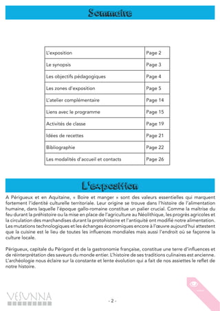 - 2 -
Sommaire
A Périgueux et en Aquitaine, « Boire et manger » sont des valeurs essentielles qui marquent
fortement l’identité culturelle territoriale. Leur origine se trouve dans l’histoire de l’alimentation
humaine, dans laquelle l’époque gallo-romaine constitue un palier crucial. Comme la maîtrise du
feu durant la préhistoire ou la mise en place de l’agriculture au Néolithique, les progrès agricoles et
la circulation des marchandises durant la protohistoire et l’antiquité ont modifié notre alimentation.
Les mutations technologiques et les échanges économiques encore à l’œuvre aujourd’hui attestent
que la cuisine est le lieu de toutes les influences mondiales mais aussi l’endroit où se façonne la
culture locale.
Périgueux, capitale du Périgord et de la gastronomie française, constitue une terre d’influences et
de réinterprétation des saveurs du monde entier. L’histoire de ses traditions culinaires est ancienne.
L’archéologie nous éclaire sur la constante et lente évolution qui a fait de nos assiettes le reflet de
notre histoire.
L'exposition
L’exposition Page 2
Le synopsis Page 3
Les objectifs pédagogiques Page 4
Les zones d’exposition Page 5
L’atelier complémentaire Page 14
Liens avec le programme Page 15
Activités de classe Page 19
Idées de recettes Page 21
Bibliographie Page 22
Les modalités d’accueil et contacts Page 26
 