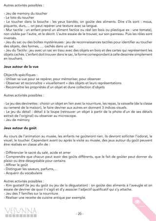 - 20 -
Autres activités possibles :
- Jeu de memory du toucher
- Le loto du toucher
- Le toucher dans la bouche : les yeux bandés, on goûte des aliments. Dire s’ils sont : mous,
piquants, durs,… on peut repérer une texture avec sa langue.
- Mur tactile : un enfant prend un aliment factice ou réel (en bois ou plastique ex : une tomate),
non visible par l’autre, et le décrit. L’autre essaie de le trouver, sur son panneau. Puis les rôles sont
inversés.
- Jeu du sac ou des boîtes mystérieuses : jeu de reconnaissances tactiles pour identifier au toucher
des objets, des formes, … cachés dans un sac
- Jeu du Tactilo : jeu avec un sac en tissu avec des objets en bois et des cartes qui représentent les
objets cachés. L’enfant doit trouver dans le sac, la forme correspondant à celle dessinée simplement
en touchant.
Jeux autour de la vue
Objectifs spécifiques :
- Utiliser sa vue pour se repérer, pour mémoriser, pour observer
- Observer et reconnaître « visuellement » des objets et leurs représentations
- Reconnaître les propriétés d’un objet et dune collection d’objets
Autres activités possibles :
- Le jeu des devinettes : choisir un objet en lien avec la nourriture, les repas, la vaisselle (de la classe
ou ramené de la maison), le faire deviner aux autres en donnant 3 indices visuels.
- Le jeu du détail : détail à la loupe (retrouver un objet à partir de la photo d’un de ses détails
extrait de l’original) ou observer au microscope.
- Jeu de mémory
Jeux autour du goût
Au cours de l’animation au musée, les enfants ne goûteront rien, ils devront solliciter l’odorat, le
visuel, le toucher. Cependant avant ou après la visite au musée, des jeux autour du goût peuvent
être réalisés en classe afin de :
- Différencier le sacré du salé, acide et amer
- Comprendre que chacun peut avoir des goûts différents, que le fait de goûter peut donner du
plaisir ou être désagréable pour certains
- Affiner le goût
- Distinguer les saveurs, parfums,…
- Acquérir du vocabulaire
Autres activités possibles :
- Kim gustatif (le jeu du goût ou jeu de la dégustation) : on goûte des aliments à l’aveugle et on
essaie de deviner de quoi il s’agit et d’y associer l’adjectif qualificatif qui s’y attache.
- Jeu des 7 familles sur la nourriture.
- Réaliser une recette de cuisine antique par exemple.
 