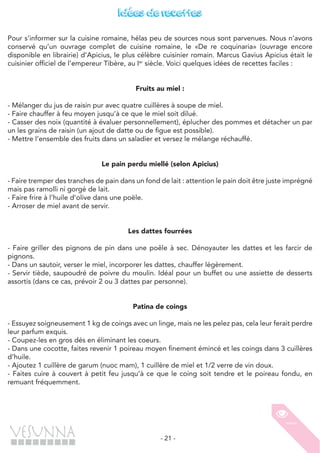 - 21 -
Idées de recettes
Pour s’informer sur la cuisine romaine, hélas peu de sources nous sont parvenues. Nous n’avons
conservé qu’un ouvrage complet de cuisine romaine, le «De re coquinaria» (ouvrage encore
disponible en librairie) d’Apicius, le plus célèbre cuisinier romain. Marcus Gavius Apicius était le
cuisinier officiel de l’empereur Tibère, au Ier
siècle. Voici quelques idées de recettes faciles :
Fruits au miel :
- Mélanger du jus de raisin pur avec quatre cuillères à soupe de miel.
- Faire chauffer à feu moyen jusqu’à ce que le miel soit dilué.
- Casser des noix (quantité à évaluer personnellement), éplucher des pommes et détacher un par
un les grains de raisin (un ajout de datte ou de figue est possible).
- Mettre l’ensemble des fruits dans un saladier et versez le mélange réchauffé.
Le pain perdu miellé (selon Apicius)
- Faire tremper des tranches de pain dans un fond de lait : attention le pain doit être juste imprégné
mais pas ramolli ni gorgé de lait.
- Faire frire à l’huile d’olive dans une poële.
- Arroser de miel avant de servir.
Les dattes fourrées
- Faire griller des pignons de pin dans une poêle à sec. Dénoyauter les dattes et les farcir de
pignons.
- Dans un sautoir, verser le miel, incorporer les dattes, chauffer légèrement.
- Servir tiède, saupoudré de poivre du moulin. Idéal pour un buffet ou une assiette de desserts
assortis (dans ce cas, prévoir 2 ou 3 dattes par personne).
Patina de coings
- Essuyez soigneusement 1 kg de coings avec un linge, mais ne les pelez pas, cela leur ferait perdre
leur parfum exquis.
- Coupez-les en gros dés en éliminant les coeurs.
- Dans une cocotte, faites revenir 1 poireau moyen finement émincé et les coings dans 3 cuillères
d’huile.
- Ajoutez 1 cuillère de garum (nuoc mam), 1 cuillère de miel et 1/2 verre de vin doux.
- Faites cuire à couvert à petit feu jusqu’à ce que le coing soit tendre et le poireau fondu, en
remuant fréquemment.
 