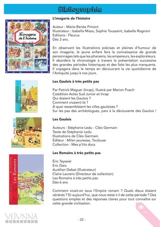 - 22 -
L’imagerie de l’histoire
Auteur : Marie-Renée Pimont
Illustrateur : Isabella Misso, Sophie Toussaint, Isabelle Rognoni
Editions : Fleurus
Dès 3 ans.
En observant les illustrations précises et pleines d’humour de
son imagerie, le jeune enfant fera la connaissance de grands
personnages tels que les pharaons, les empereurs, les explorateurs.
Il abordera la chronologie à travers la présentation successive
des grandes périodes historiques et des faits les plus marquants.
Il voyagera dans le temps en découvrant la vie quotidienne de
l’Antiquité jusqu’à nos jours.
Les Gaulois à très petits pas
Par Patrick Maguer (Inrap), illustré par Marion Puech
Coédition Actes Sud Junior et Inrap
Qui étaient les Gaulois ?
Comment vivaient-ils ?
À quoi ressemblaient les villes gauloises ?
Sur les pas des archéologues, pars à la découverte des Gaulois !
	
Les Gaulois
Auteurs : Stéphanie Ledu - Cléo Germain
Texte de Stéphanie Ledu
Illustrations de Cléo Germain
Éditeur : Milan jeunesse, Toulouse
Collection : Mes p’tits docs
Les Romains à très petits pas
Éric Teyssier
Eric Dars
Aurélien Debat (Illustrateur)
Claire Laurens (Directeur de collection)
Les Romains à très petits pas
Dès 6 ans
Comment vivait-on sous l’Empire romain ? Quels dieux étaient
vénérés ? Et aujourd’hui, que nous reste-t-il de cette période ? Des
questions simples et des réponses claires pour tout connaître sur
cette grande civilisation.
Bibliographie
 