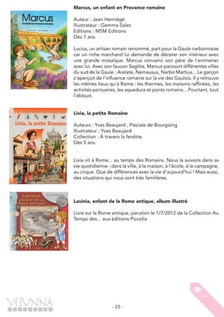 - 23 -
Marcus, un enfant en Provence romaine
Auteur : Jean Hennégé
Illustrateur : Gemma Sales
Editions : MSM Editions
Dès 7 ans.
Lucius, un artisan romain renommé, part pour la Gaule narbonnaise
car un riche marchand lui demande de décorer son intérieur avec
une grande mosaïque. Marcus convainc son père de l’emmener
avec lui. Avec son faucon Sagitta, Marcus parcourt différentes villes
du sud de la Gaule : Arelate, Nemausus, Narbo Martius... Le garçon
s’aperçoit de l’influence romaine sur la vie des Gaulois. Il y retrouve
les mêmes lieux qu’à Rome : les thermes, les maisons raffinées, les
activités portuaires, les aqueducs et ponts romains... Pourtant, tout
l’éblouit.
Livia, la petite Romaine
Auteurs : Yves Beaujard , Pascale de Bourgoing
Illustrateur : Yves Beaujard
Collection : À travers la fenêtre
Dès 5 ans.
Livia vit à Rome... au temps des Romains. Nous la suivons dans sa
vie quotidienne : dans la ville, à la maison, à l’école, à la campagne,
au cirque. Que de différences avec la vie d’aujourd’hui ! Mais aussi,
des situations qui nous sont très familières.
Lavinia, enfant de la Rome antique, album illustré
Livre sur la Rome antique, parution le 1/7/2012 de la Collection Au
Temps des... aux éditions Piccolia
 