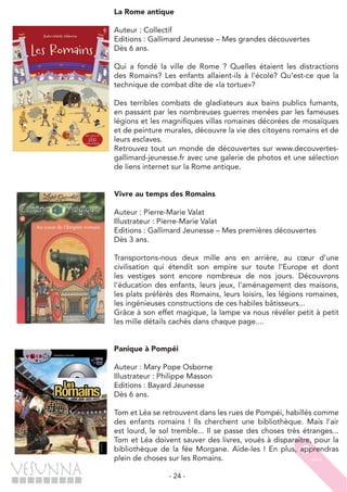 - 24 -
La Rome antique
Auteur : Collectif
Editions : Gallimard Jeunesse – Mes grandes découvertes
Dès 6 ans.
Qui a fondé la ville de Rome ? Quelles étaient les distractions
des Romains? Les enfants allaient-ils à l’école? Qu’est-ce que la
technique de combat dite de «la tortue»?
Des terribles combats de gladiateurs aux bains publics fumants,
en passant par les nombreuses guerres menées par les fameuses
légions et les magnifiques villas romaines décorées de mosaïques
et de peinture murales, découvre la vie des citoyens romains et de
leurs esclaves.
Retrouvez tout un monde de découvertes sur www.decouvertes-
gallimard-jeunesse.fr avec une galerie de photos et une sélection
de liens internet sur la Rome antique.
Vivre au temps des Romains
Auteur : Pierre-Marie Valat
Illustrateur : Pierre-Marie Valat
Editions : Gallimard Jeunesse – Mes premières découvertes
Dès 3 ans.
Transportons-nous deux mille ans en arrière, au cœur d’une
civilisation qui étendit son empire sur toute l’Europe et dont
les vestiges sont encore nombreux de nos jours. Découvrons
l’éducation des enfants, leurs jeux, l’aménagement des maisons,
les plats préférés des Romains, leurs loisirs, les légions romaines,
les ingénieuses constructions de ces habiles bâtisseurs...
Grâce à son effet magique, la lampe va nous révéler petit à petit
les mille détails cachés dans chaque page....
Panique à Pompéi
Auteur : Mary Pope Osborne
Illustrateur : Philippe Masson
Editions : Bayard Jeunesse
Dès 6 ans.
Tom et Léa se retrouvent dans les rues de Pompéi, habillés comme
des enfants romains ! Ils cherchent une bibliothèque. Mais l’air
est lourd, le sol tremble... Il se passe des choses très étranges...
Tom et Léa doivent sauver des livres, voués à disparaître, pour la
bibliothèque de la fée Morgane. Aide-les ! En plus, apprendras
plein de choses sur les Romains.
 