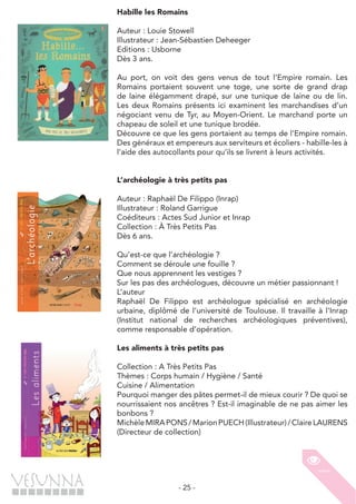 - 25 -
Habille les Romains
Auteur : Louie Stowell
Illustrateur : Jean-Sébastien Deheeger
Editions : Usborne
Dès 3 ans.
Au port, on voit des gens venus de tout l’Empire romain. Les
Romains portaient souvent une toge, une sorte de grand drap
de laine élégamment drapé, sur une tunique de laine ou de lin.
Les deux Romains présents ici examinent les marchandises d’un
négociant venu de Tyr, au Moyen-Orient. Le marchand porte un
chapeau de soleil et une tunique brodée.
Découvre ce que les gens portaient au temps de l’Empire romain.
Des généraux et empereurs aux serviteurs et écoliers - habille-les à
l’aide des autocollants pour qu’ils se livrent à leurs activités.
L’archéologie à très petits pas
Auteur : Raphaël De Filippo (Inrap)
Illustrateur : Roland Garrigue
Coéditeurs : Actes Sud Junior et Inrap
Collection : À Très Petits Pas
Dès 6 ans.
Qu’est-ce que l’archéologie ?
Comment se déroule une fouille ?
Que nous apprennent les vestiges ?
Sur les pas des archéologues, découvre un métier passionnant !
L’auteur
Raphaël De Filippo est archéologue spécialisé en archéologie
urbaine, diplômé de l’université de Toulouse. Il travaille à l’Inrap
(Institut national de recherches archéologiques préventives),
comme responsable d’opération.
Les aliments à très petits pas
Collection : A Très Petits Pas
Thèmes : Corps humain / Hygiène / Santé
Cuisine / Alimentation
Pourquoi manger des pâtes permet-il de mieux courir ? De quoi se
nourrissaient nos ancêtres ? Est-il imaginable de ne pas aimer les
bonbons ?
MichèleMIRAPONS/MarionPUECH(Illustrateur)/ClaireLAURENS
(Directeur de collection)
 