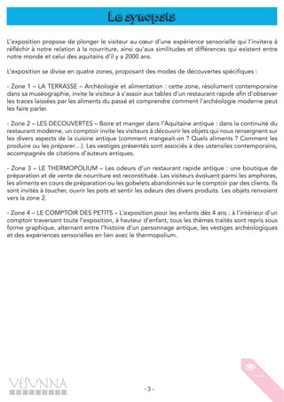 - 3 -
Le synopsis
L’exposition propose de plonger le visiteur au cœur d’une expérience sensorielle qui l’invitera à
réfléchir à notre relation à la nourriture, ainsi qu’aux similitudes et différences qui existent entre
notre monde et celui des aquitains d’il y a 2000 ans.
L’exposition se divise en quatre zones, proposant des modes de découvertes spécifiques :
- Zone 1 – LA TERRASSE – Archéologie et alimentation : cette zone, résolument contemporaine
dans sa muséographie, invite le visiteur à s’assoir aux tables d’un restaurant rapide afin d’observer
les traces laissées par les aliments du passé et comprendre comment l’archéologie moderne peut
les faire parler.
- Zone 2 – LES DECOUVERTES – Boire et manger dans l’Aquitaine antique : dans la continuité du
restaurant moderne, un comptoir invite les visiteurs à découvrir les objets qui nous renseignent sur
les divers aspects de la cuisine antique (comment mangeait-on ? Quels aliments ? Comment les
produire ou les préparer…). Les vestiges présentés sont associés à des ustensiles contemporains,
accompagnés de citations d’auteurs antiques.
- Zone 3 – LE THERMOPOLIUM – Les odeurs d’un restaurant rapide antique : une boutique de
préparation et de vente de nourriture est reconstituée. Les visiteurs évoluent parmi les amphores,
les aliments en cours de préparation ou les gobelets abandonnés sur le comptoir par des clients. Ils
sont invités à toucher, ouvrir les pots et sentir les odeurs des divers produits. Les objets renvoient
vers la zone 2.
- Zone 4 – LE COMPTOIR DES PETITS – L’exposition pour les enfants dès 4 ans : à l’intérieur d’un
comptoir traversant toute l’exposition, à hauteur d’enfant, tous les thèmes traités sont repris sous
forme graphique, alternant entre l’histoire d’un personnage antique, les vestiges archéologiques
et des expériences sensorielles en lien avec le thermopolium.
 